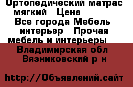 Ортопедический матрас мягкий › Цена ­ 6 743 - Все города Мебель, интерьер » Прочая мебель и интерьеры   . Владимирская обл.,Вязниковский р-н